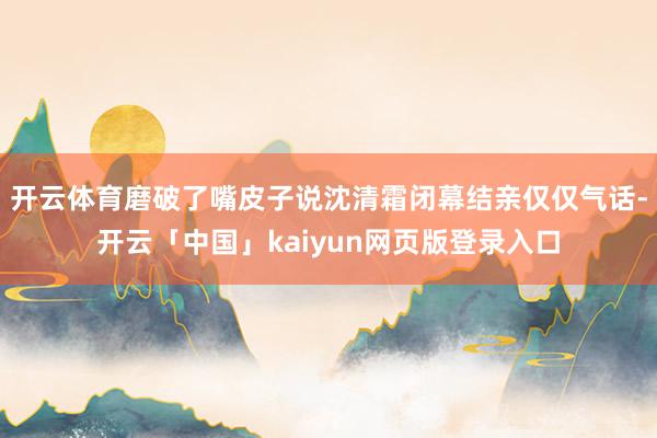 开云体育磨破了嘴皮子说沈清霜闭幕结亲仅仅气话-开云「中国」kaiyun网页版登录入口