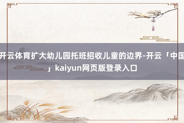 开云体育扩大幼儿园托班招收儿童的边界-开云「中国」kaiyun网页版登录入口