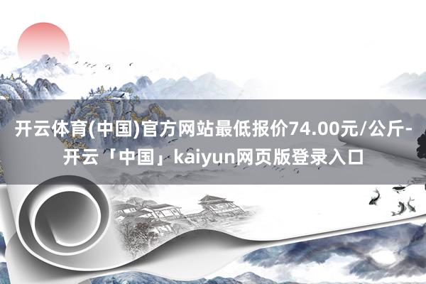 开云体育(中国)官方网站最低报价74.00元/公斤-开云「中国」kaiyun网页版登录入口