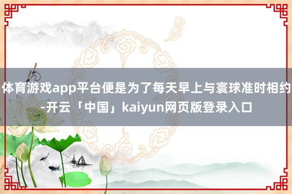 体育游戏app平台便是为了每天早上与寰球准时相约-开云「中国」kaiyun网页版登录入口