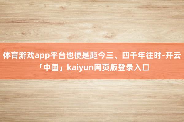 体育游戏app平台也便是距今三、四千年往时-开云「中国」kaiyun网页版登录入口