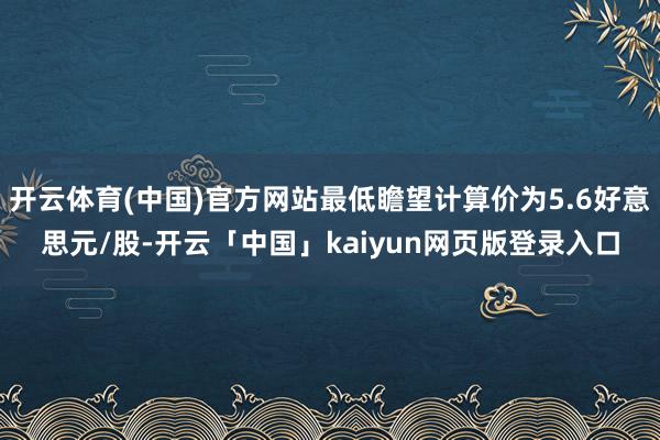 开云体育(中国)官方网站最低瞻望计算价为5.6好意思元/股-开云「中国」kaiyun网页版登录入口